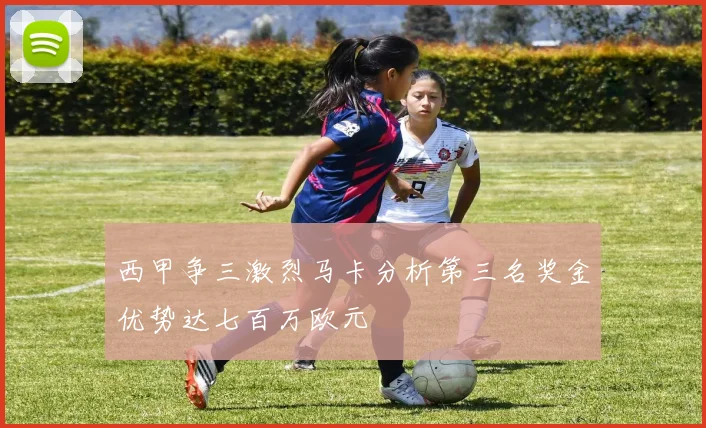 西甲争三激烈马卡分析第三名奖金优势达七百万欧元