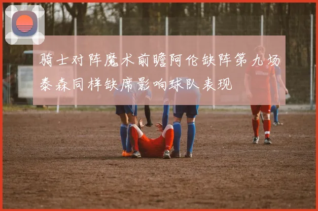 骑士对阵魔术前瞻阿伦缺阵第九场泰森同样缺席影响球队表现