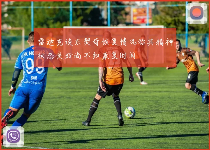 雷迪克谈东契奇恢复情况称其精神状态良好尚不知康复时间