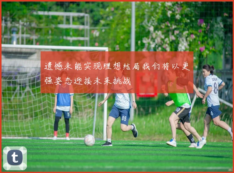 遗憾未能实现理想结局我们将以更强姿态迎接未来挑战
