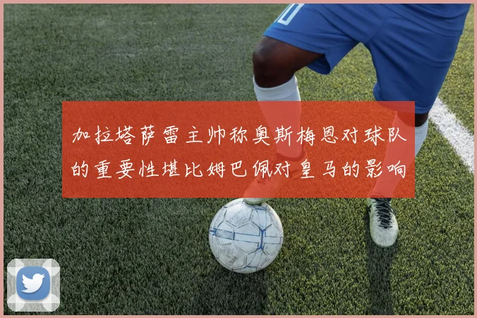 加拉塔萨雷主帅称奥斯梅恩对球队的重要性堪比姆巴佩对皇马的影响
