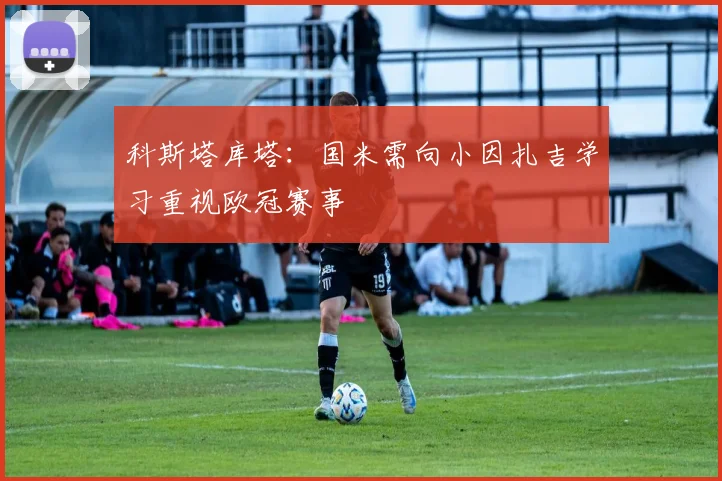科斯塔库塔：国米需向小因扎吉学习重视欧冠赛事