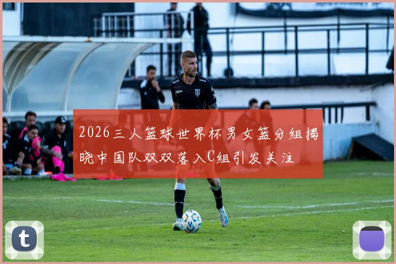 2026三人篮球世界杯男女篮分组揭晓中国队双双落入C组引发关注