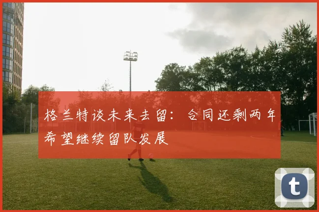 格兰特谈未来去留：合同还剩两年希望继续留队发展