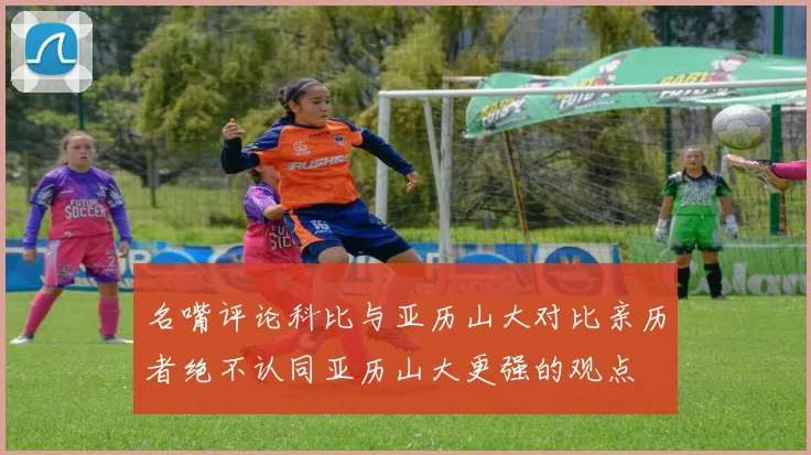 名嘴评论科比与亚历山大对比亲历者绝不认同亚历山大更强的观点