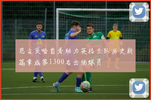 恩古莫哈首秀助力英格兰队历史新篇章成第1300名出场球员