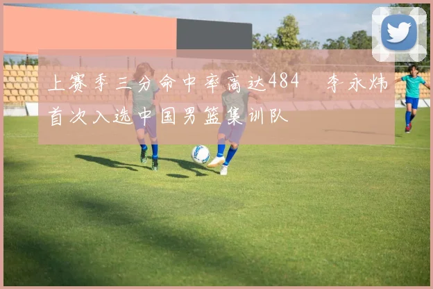 上赛季三分命中率高达484偰李永炜首次入选中国男篮集训队