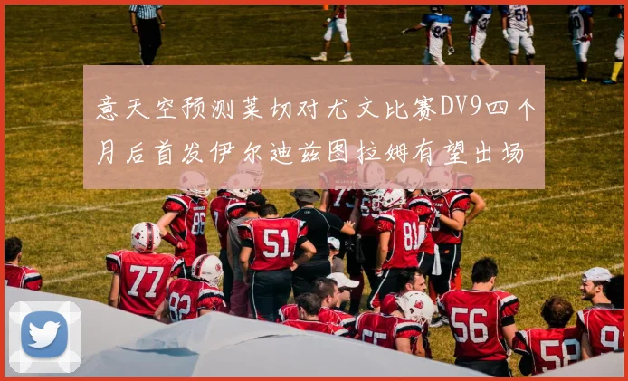 意天空预测莱切对尤文比赛DV9四个月后首发伊尔迪兹图拉姆有望出场