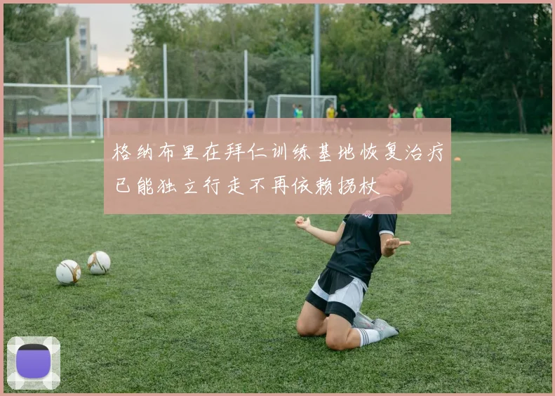 格纳布里在拜仁训练基地恢复治疗已能独立行走不再依赖拐杖