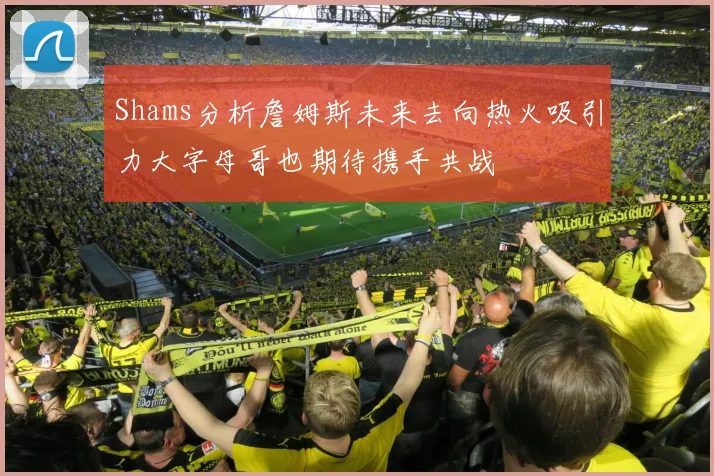 Shams分析詹姆斯未来去向热火吸引力大字母哥也期待携手共战