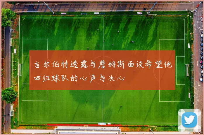 吉尔伯特透露与詹姆斯面谈希望他回归球队的心声与决心