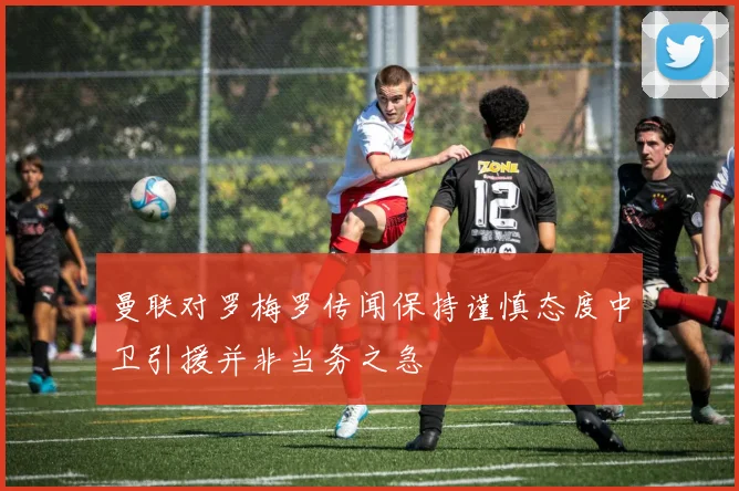 曼联对罗梅罗传闻保持谨慎态度中卫引援并非当务之急